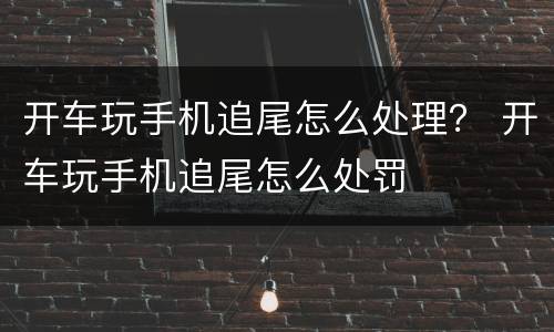 开车玩手机追尾怎么处理？ 开车玩手机追尾怎么处罚