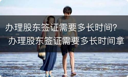 办理股东签证需要多长时间？ 办理股东签证需要多长时间拿到