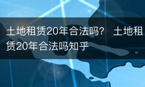 土地租赁20年合法吗？ 土地租赁20年合法吗知乎