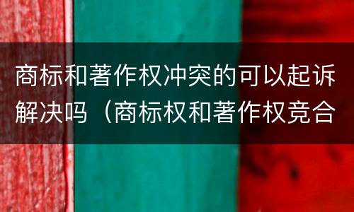 商标和著作权冲突的可以起诉解决吗（商标权和著作权竞合）