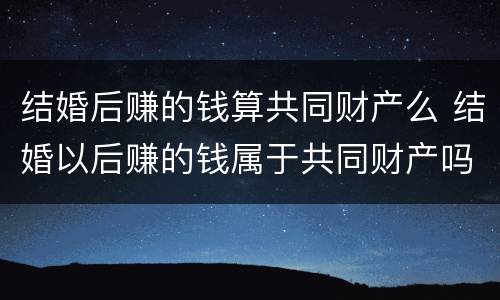 结婚后赚的钱算共同财产么 结婚以后赚的钱属于共同财产吗