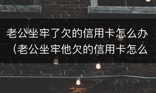 老公坐牢了欠的信用卡怎么办（老公坐牢他欠的信用卡怎么办）