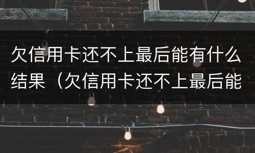 欠信用卡还不上最后能有什么结果（欠信用卡还不上最后能有什么结果呢）