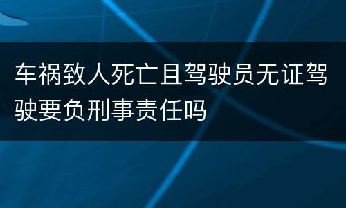 车祸致人死亡且驾驶员无证驾驶要负刑事责任吗