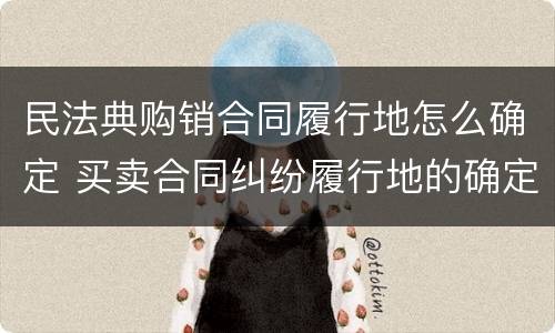 民法典购销合同履行地怎么确定 买卖合同纠纷履行地的确定