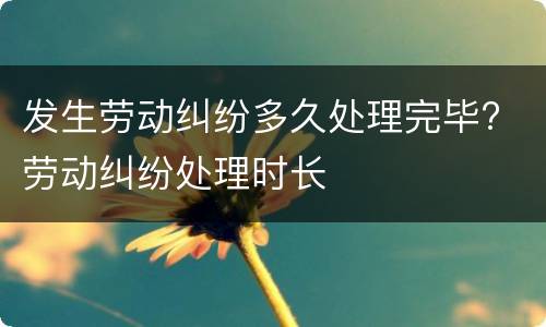发生劳动纠纷多久处理完毕? 劳动纠纷处理时长