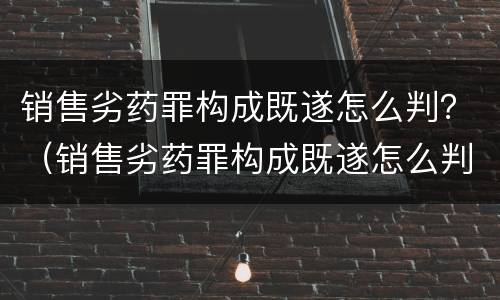销售劣药罪构成既遂怎么判？（销售劣药罪构成既遂怎么判定）