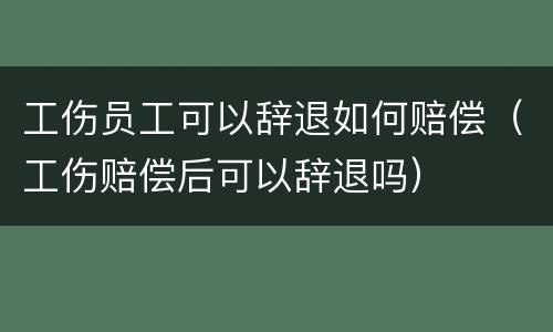 工伤员工可以辞退如何赔偿（工伤赔偿后可以辞退吗）