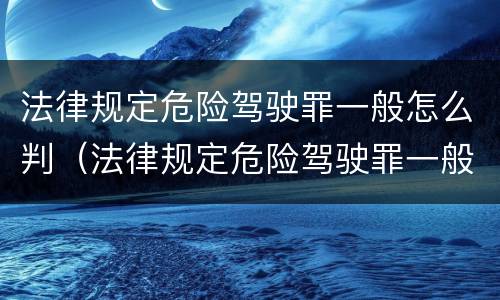 法律规定危险驾驶罪一般怎么判（法律规定危险驾驶罪一般怎么判定）