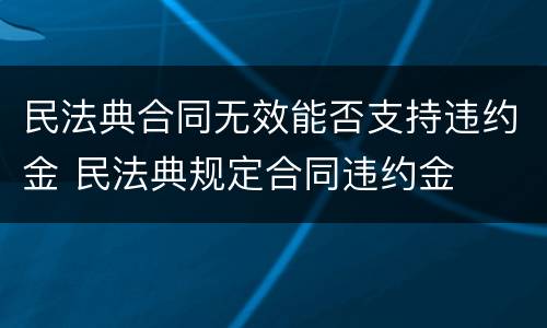 民法典合同无效能否支持违约金 民法典规定合同违约金