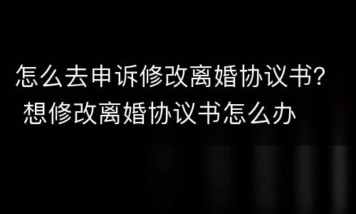 怎么去申诉修改离婚协议书？ 想修改离婚协议书怎么办
