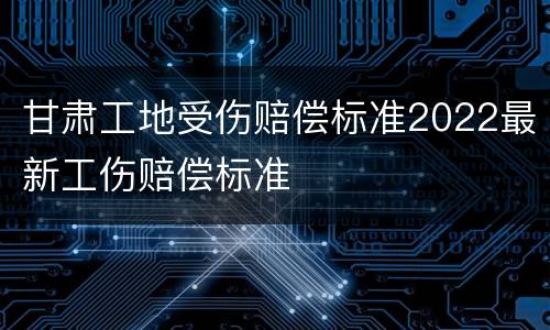 甘肃工地受伤赔偿标准2022最新工伤赔偿标准