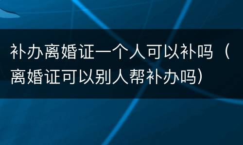 补办离婚证一个人可以补吗（离婚证可以别人帮补办吗）