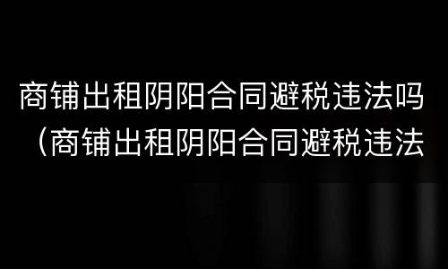 商铺出租阴阳合同避税违法吗（商铺出租阴阳合同避税违法吗知乎）