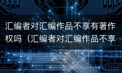汇编者对汇编作品不享有著作权吗（汇编者对汇编作品不享有著作权吗）