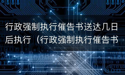 行政强制执行催告书送达几日后执行（行政强制执行催告书以什么形式送达）