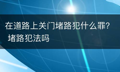 在道路上关门堵路犯什么罪？ 堵路犯法吗