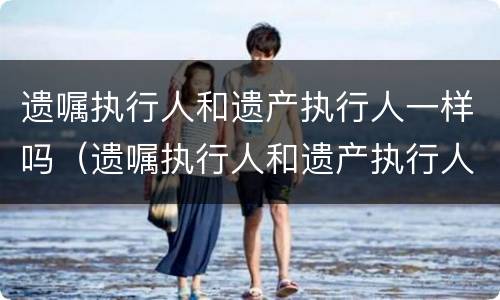 遗嘱执行人和遗产执行人一样吗（遗嘱执行人和遗产执行人一样吗怎么写）