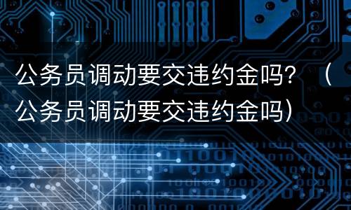 公务员调动要交违约金吗？（公务员调动要交违约金吗）
