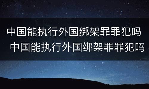 中国能执行外国绑架罪罪犯吗 中国能执行外国绑架罪罪犯吗知乎