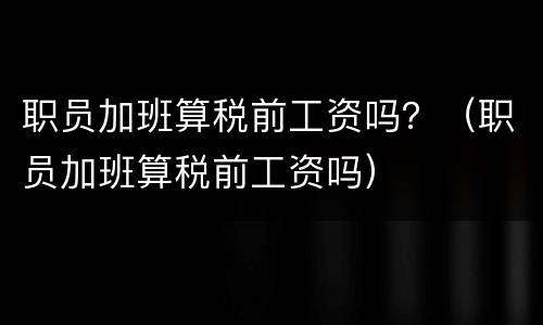 职员加班算税前工资吗？（职员加班算税前工资吗）