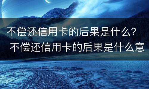 不偿还信用卡的后果是什么？ 不偿还信用卡的后果是什么意思