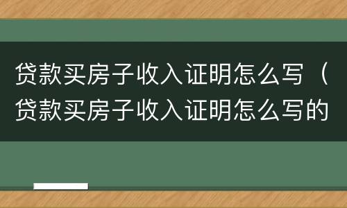 贷款买房子收入证明怎么写（贷款买房子收入证明怎么写的）