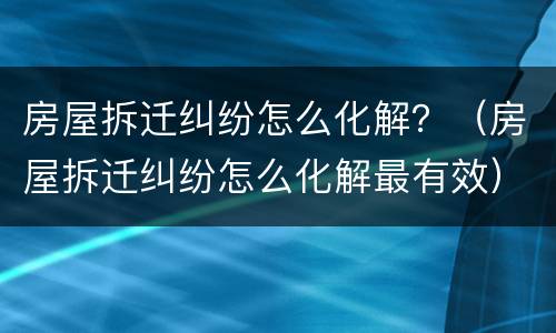 房屋拆迁纠纷怎么化解？（房屋拆迁纠纷怎么化解最有效）