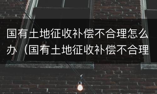 国有土地征收补偿不合理怎么办（国有土地征收补偿不合理怎么办呢）