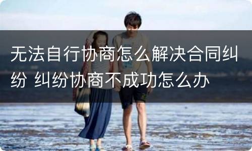 无法自行协商怎么解决合同纠纷 纠纷协商不成功怎么办