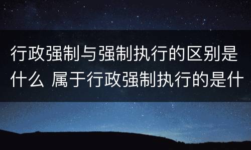 行政强制与强制执行的区别是什么 属于行政强制执行的是什么