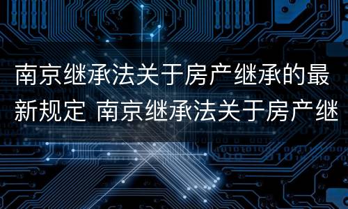南京继承法关于房产继承的最新规定 南京继承法关于房产继承的最新规定是
