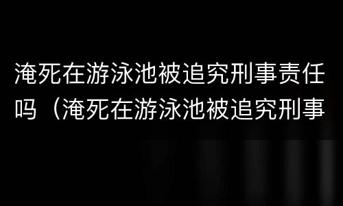 淹死在游泳池被追究刑事责任吗（淹死在游泳池被追究刑事责任吗知乎）