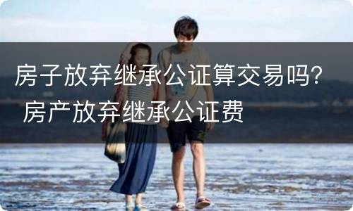 房子放弃继承公证算交易吗？ 房产放弃继承公证费
