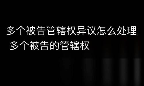 多个被告管辖权异议怎么处理 多个被告的管辖权