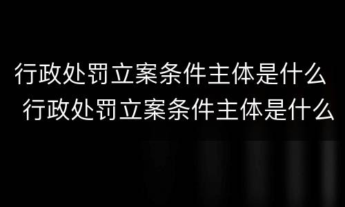 行政处罚立案条件主体是什么 行政处罚立案条件主体是什么法律