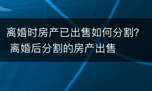 离婚时房产已出售如何分割？ 离婚后分割的房产出售