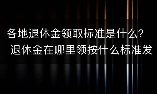 各地退休金领取标准是什么？ 退休金在哪里领按什么标准发放