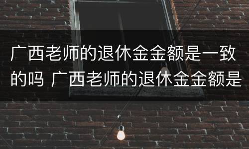 广西老师的退休金金额是一致的吗 广西老师的退休金金额是一致的吗知乎