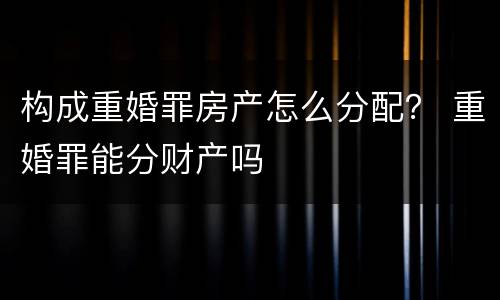构成重婚罪房产怎么分配？ 重婚罪能分财产吗