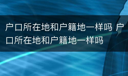 户口所在地和户籍地一样吗 户口所在地和户籍地一样吗