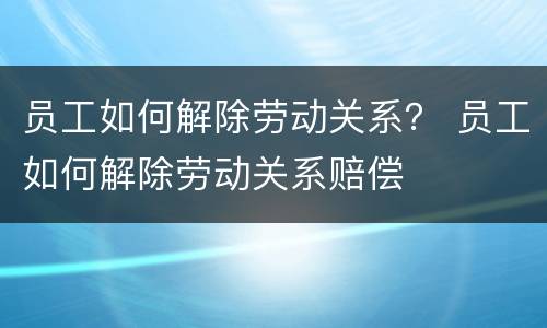 员工如何解除劳动关系？ 员工如何解除劳动关系赔偿