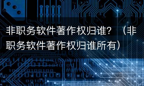 非职务软件著作权归谁？（非职务软件著作权归谁所有）