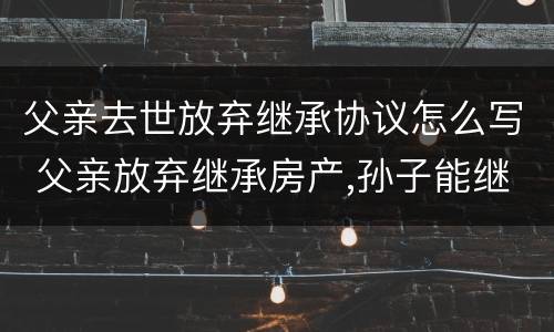 父亲去世放弃继承协议怎么写 父亲放弃继承房产,孙子能继承吗