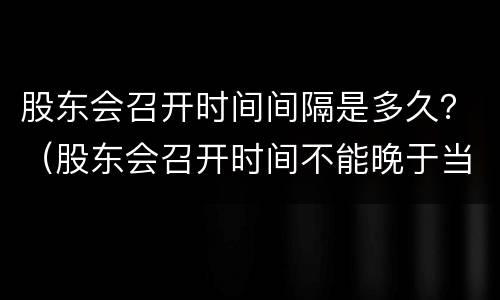 股东会召开时间间隔是多久？（股东会召开时间不能晚于当前时间）