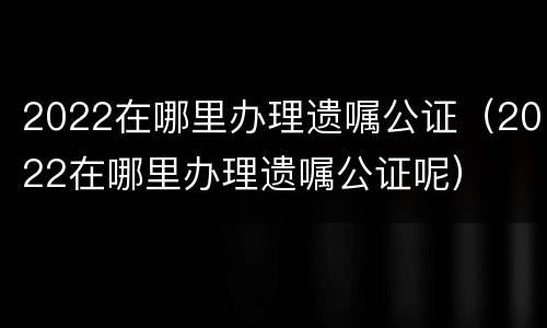 2022在哪里办理遗嘱公证（2022在哪里办理遗嘱公证呢）
