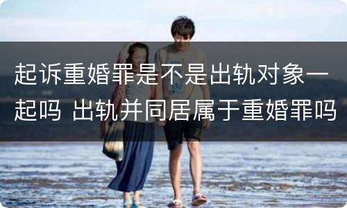 起诉重婚罪是不是出轨对象一起吗 出轨并同居属于重婚罪吗
