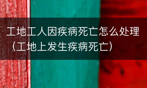 工地工人因疾病死亡怎么处理（工地上发生疾病死亡）