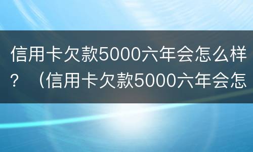 信用卡欠款5000六年会怎么样？（信用卡欠款5000六年会怎么样呢）