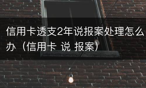 信用卡透支2年说报案处理怎么办（信用卡 说 报案）